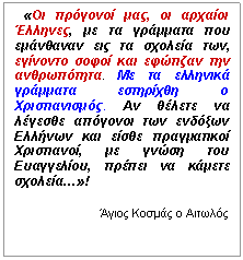 Πλαίσιο κειμένου:    «Οι πρόγονοί μας, οι αρχαίοι Έλληνες, με τα γράμματα που εμάνθαναν εις τα σχολεία των, εγίνοντο σοφοί και εφώτιζαν την ανθρωπότητα. Με τα ελληνικά γράμματα εστηρίχθη ο Χριστιανισμός. Αν θέλετε να λέγεσθε απόγονοι των ενδόξων Ελλήνων και είσθε πραγματικοί Χριστιανοί, με γνώση του Ευαγγελίου, πρέπει να κάμετε σχολεία…»!

Άγιος Κοσμάς ο Αιτωλός
