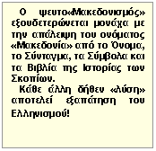 Πλαίσιο
 κειμένου:    Ο ψευτο«Μακεδονισμός» εξουδετερώνεται μονάχα με την 
απάλειψη του ονόματος «Μακεδονία» από το Όνομα, το Σύνταγμα, τα Σύμβολα 
και τα Βιβλία της Ιστορίας των Σκοπίων. 

   Κάθε άλλη δήθεν «λύση» αποτελεί εξαπάτηση του Ελληνισμού!