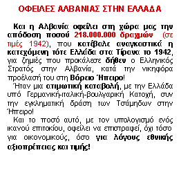 Πλαίσιο κειμένου: ΟΦΕΙΛΕΣ ΑΛΒΑΝΙΑΣ ΣΤΗΝ ΕΛΛΑΔΑ
 
   Και η Αλβανία οφείλει στη χώρα μας την απόδοση ποσού 218.000.000 δραχμών  (σε τιμές 1942), που κατέβαλε αναγκαστικά η κατεχόμενη τότε Ελλάδα στα Τίρανα το 1942, για ζημιές που προκάλεσε δήθεν ο Ελληνικός Στρατός στην Αλβανία, κατά την νικηφόρα προέλασή του στη Βόρειο Ήπειρο! 
   Ήταν μια ατιμωτική καταβολή, με την Ελλάδα υπό Γερμανική-ιταλική-βουλγαρική Κατοχή, συν την εγκληματική δράση των Τσάμηδων στην Ήπειρο! 
   Και το ποσό αυτό, με τον υπολογισμό ενός ικανού επιτοκίου, οφείλει να επιστραφεί, όχι τόσο για οικονομικούς, όσο για λόγους εθνικής αξιοπρέπειας και τιμής!

