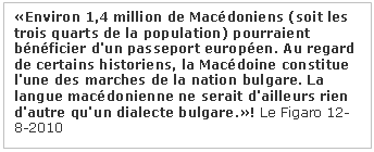  : Environ 1,4 million de Macédoniens (soit les trois quarts de la population) pourraient bénéficier d'un passeport européen. Au regard de certains historiens, la Macédoine constitue l'une des marches de la nation bulgare. La langue macédonienne ne serait d'ailleurs rien d'autre qu'un dialecte bulgare.! Le Figaro 12-8-2010