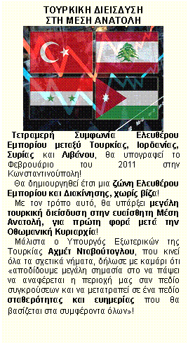 Πλαίσιο κειμένου: ΤΟΥΡΚΙΚΗ ΔΙΕΙΣΔΥΣΗ
ΣΤΗ ΜΕΣΗ ΑΝΑΤΟΛΗ
 
  Τετραμερή Συμφωνία Ελευθέρου Εμπορίου μεταξύ Τουρκίας, Ιορδανίας, Συρίας και Λιβάνου, θα υπογραφεί το Φεβρουάριο του 2011 στην Κωνσταντινούπολη!
   Θα δημιουργηθεί έτσι μια ζώνη Ελευθέρου Εμπορίου και Διακίνησης, χωρίς βίζα!
   Με τον τρόπο αυτό, θα υπάρξει μεγάλη τουρκική διείσδυση στην ευαίσθητη Μέση Ανατολή, για πρώτη φορά μετά την Οθωμανική Κυριαρχία!
   Μάλιστα ο Υπουργός Εξωτερικών της Τουρκίας Αχμέτ Νταβούτογλου, που κινεί όλα τα σχετικά νήματα, δήλωσε με καμάρι ότι «αποδίδουμε μεγάλη σημασία στο να πάψει να αναφέρεται η περιοχή μας σαν πεδίο συγκρούσεων και να μετατραπεί σε ένα πεδίο σταθερότητας και ευημερίας που θα βασίζεται στα συμφέροντα όλων»!
